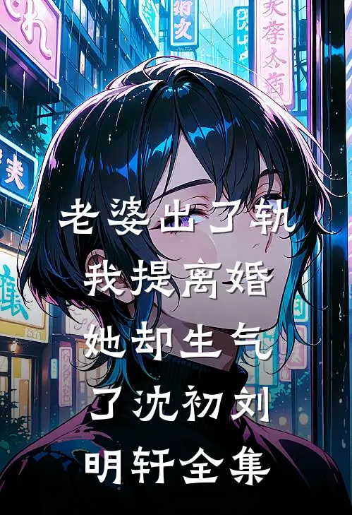 老婆出了轨，我提离婚她却生气了沈初刘明轩全集