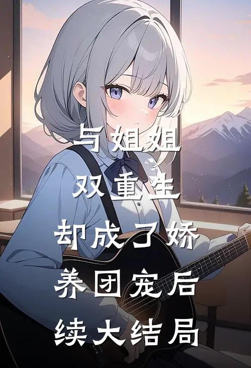 与姐姐双重生，却成了娇养团宠后续大结局