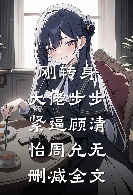 刚转身，大佬步步紧逼顾清怡周允无删减全文