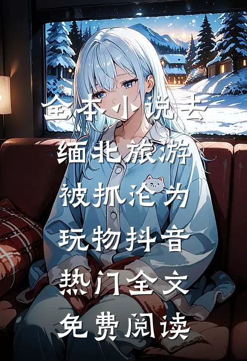全本小说去缅北旅游被抓沦为玩物抖音热门全文免费阅读