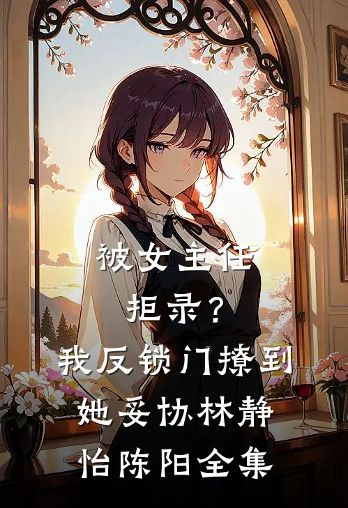 被女主任拒录？我反锁门撩到她妥协林静怡陈阳全集