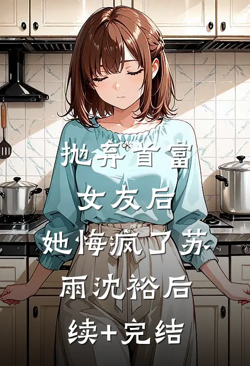 抛弃首富女友后，她悔疯了苏雨沈裕后续+完结