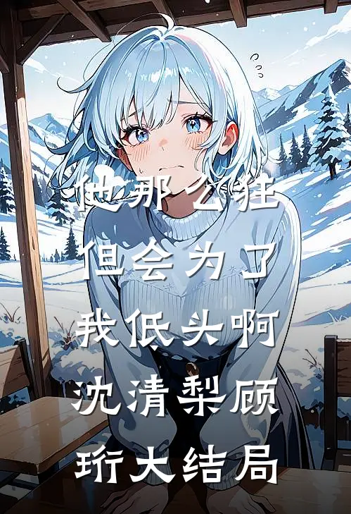 他那么狂，但会为了我低头啊沈清梨顾珩大结局