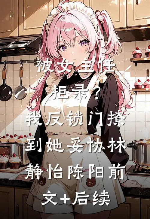 被女主任拒录？我反锁门撩到她妥协林静怡陈阳前文+后续