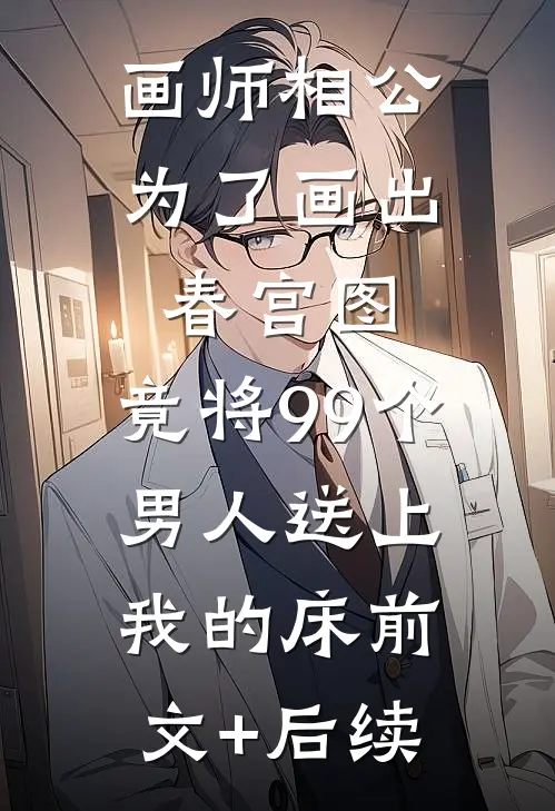 画师相公为了画出春宫图，竟将99个男人送上我的床前文+后续