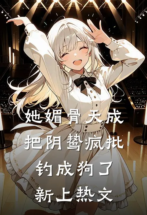 她媚骨天成，把阴鸷疯批钓成狗了新上热文