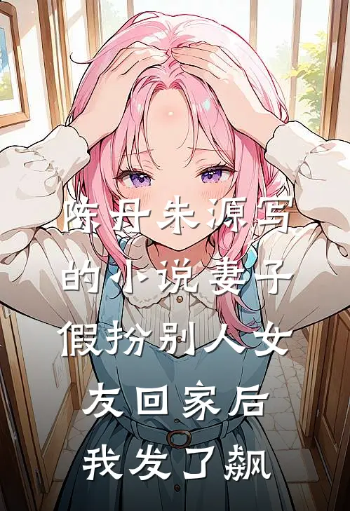 陈丹朱源写的小说妻子假扮别人女友回家后我发了飙