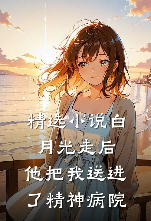 精选小说白月光走后，他把我送进了精神病院